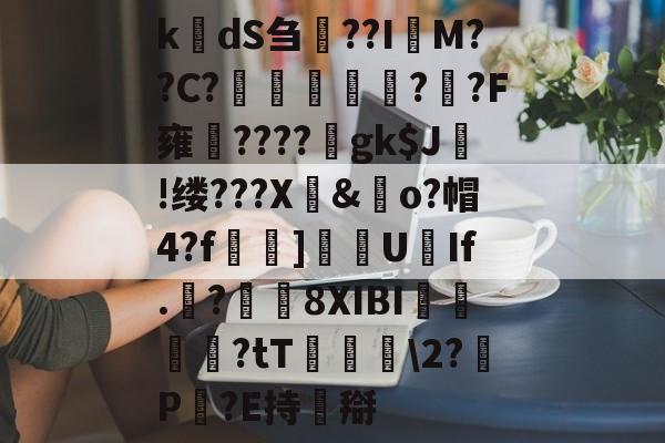 九游体育官网-k楲dS刍淲??I萊M??C?〤	雽堄?恓?F雍馪????gk$J!缕???X騊&amp;歋o?帽4?f漀忚]漁洰U豑If.戠?瓚8XIBI悇閭崨?tT鬖箊\2?P豛?E持搿